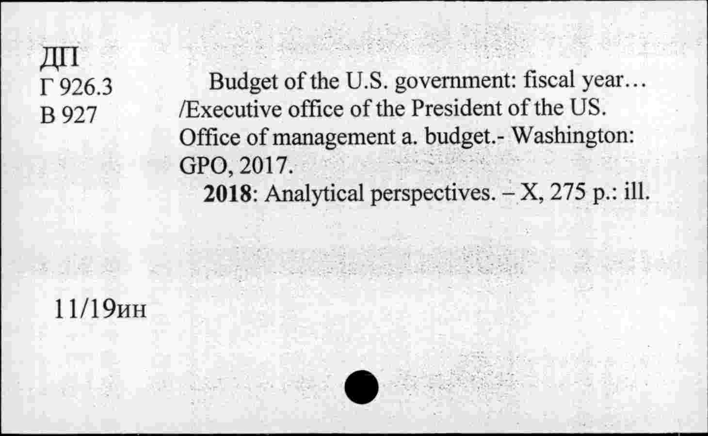 ﻿Г 926.3
В 927
Budget of the U.S. government: fiscal year... /Executive office of the President of the US. Office of management a. budget.- Washington: GPO, 2017.
2018: Analytical perspectives. - X, 275 p.: ill.
11/19ин